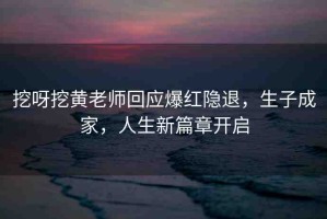 挖呀挖黃老師回應(yīng)爆紅隱退，生子成家，人生新篇章開啟
