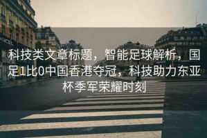 科技類文章標(biāo)題，智能足球解析，國足1比0中國香港奪冠，科技助力東亞杯季軍榮耀時刻
