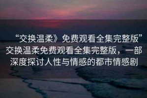 “交換溫柔》免費(fèi)觀看全集完整版”交換溫柔免費(fèi)觀看全集完整版，一部深度探討人性與情感的都市情感劇