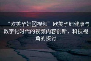 “歐美孕婦?視頻”歐美孕婦健康與數字化時代的視頻內容創(chuàng)新，科技視角的探討
