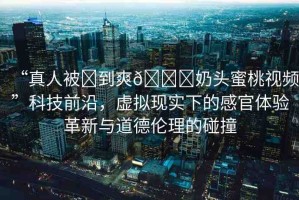 “真人被?到爽??奶頭蜜桃視頻”科技前沿，虛擬現(xiàn)實下的感官體驗革新與道德倫理的碰撞