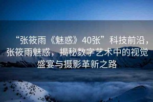 “張筱雨《魅惑》40張”科技前沿，張筱雨魅惑，揭秘數(shù)字藝術(shù)中的視覺盛宴與攝影革新之路