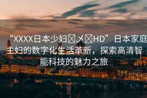 “XXXX日本少婦?乄?HD”日本家庭主婦的數(shù)字化生活革新，探索高清智能科技的魅力之旅