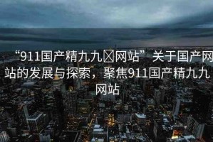 “911國產(chǎn)精九九?網(wǎng)站”關(guān)于國產(chǎn)網(wǎng)站的發(fā)展與探索，聚焦911國產(chǎn)精九九網(wǎng)站