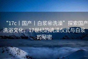 “17c丨國產(chǎn)丨白漿秘洗澡”探索國產(chǎn)洗浴文化，17世紀(jì)的洗澡儀式與白漿的秘密