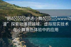 “把??伸進(jìn)小舞??www動漫”探索動漫新領(lǐng)域，虛擬現(xiàn)實技術(shù)在小舞角色體驗中的應(yīng)用