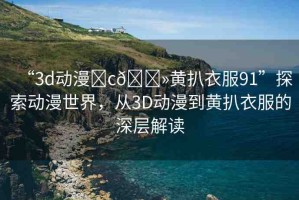 “3d動(dòng)漫?c??黃扒衣服91”探索動(dòng)漫世界，從3D動(dòng)漫到黃扒衣服的深層解讀
