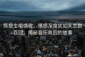 陳楚生唱情歌，情感深度猶如失戀數(shù)百回，揭秘音樂(lè)背后的故事