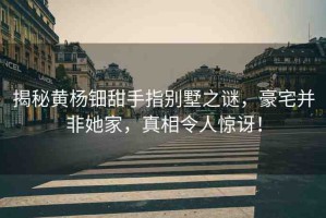 揭秘黃楊鈿甜手指別墅之謎，豪宅并非她家，真相令人驚訝！