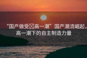 “國產(chǎn)做受?高一潮”國產(chǎn)潮流崛起，高一潮下的自主制造力量