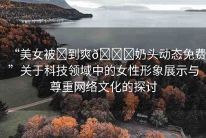 “美女被?到爽??奶頭動(dòng)態(tài)免費(fèi)”關(guān)于科技領(lǐng)域中的女性形象展示與尊重網(wǎng)絡(luò)文化的探討