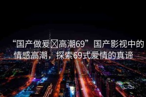 “國產(chǎn)做爰?高潮69”國產(chǎn)影視中的情感高潮，探索69式愛情的真諦