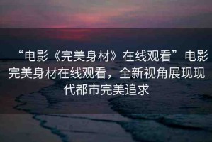 “電影《完美身材》在線觀看”電影完美身材在線觀看，全新視角展現(xiàn)現(xiàn)代都市完美追求