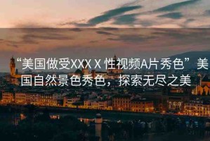 “美國做受XXXⅩ性視頻A片秀色”美國自然景色秀色，探索無盡之美