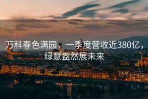 萬(wàn)科春色滿(mǎn)園，一季度營(yíng)收近380億，綠意盎然展未來(lái)