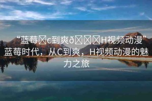 “藍(lán)莓?c到爽??H視頻動(dòng)漫”藍(lán)莓時(shí)代，從C到爽，H視頻動(dòng)漫的魅力之旅