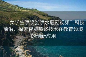 “女學生噴漿?噴水蘑菇視頻”科技前沿，探索智能噴漿技術在教育領域的創(chuàng)新應用