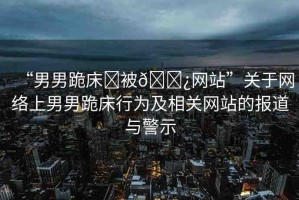 “男男跪床?被??網(wǎng)站”關(guān)于網(wǎng)絡(luò)上男男跪床行為及相關(guān)網(wǎng)站的報(bào)道與警示
