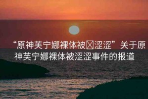 “原神芙寧娜裸體被?澀澀”關(guān)于原神芙寧娜裸體被澀澀事件的報(bào)道