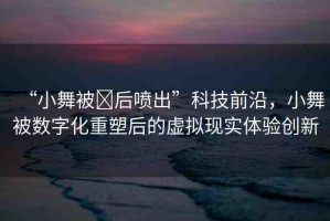 “小舞被?后噴出”科技前沿，小舞被數(shù)字化重塑后的虛擬現(xiàn)實(shí)體驗(yàn)創(chuàng)新