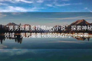 “男男做羞羞視頻agy小說”探索神秘領(lǐng)域，男男羞羞視頻的AGY小說探索
