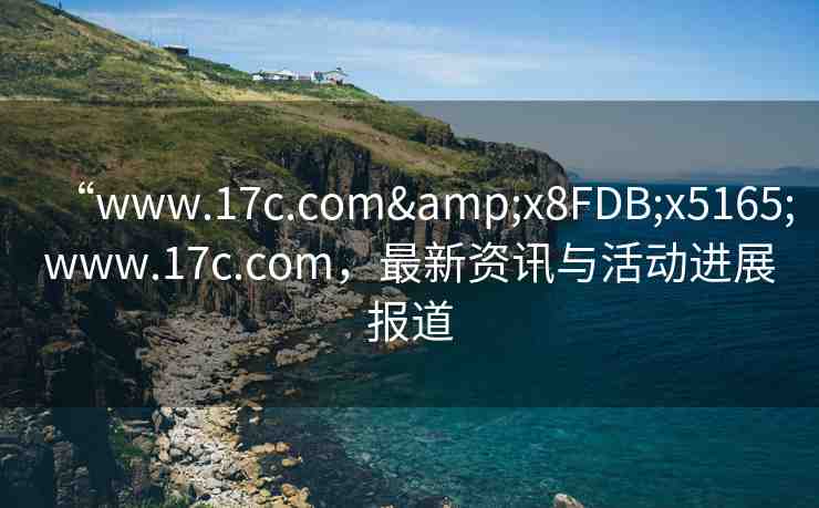 “www.17c.com&x8FDB;x5165;www.17c.com，最新資訊與活動進展報道