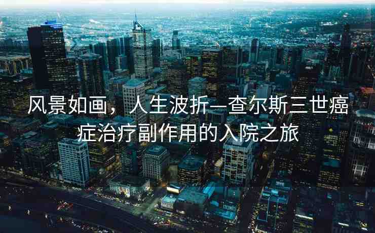 風(fēng)景如畫，人生波折—查爾斯三世癌癥治療副作用的入院之旅