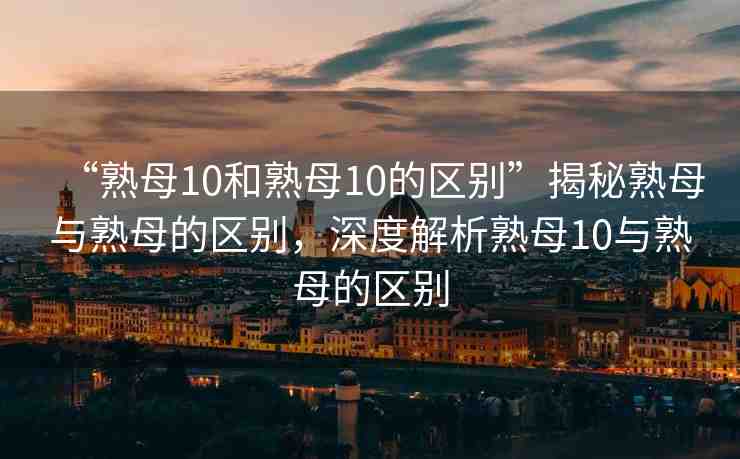 “熟母10和熟母10的區(qū)別”揭秘熟母與熟母的區(qū)別，深度解析熟母10與熟母的區(qū)別