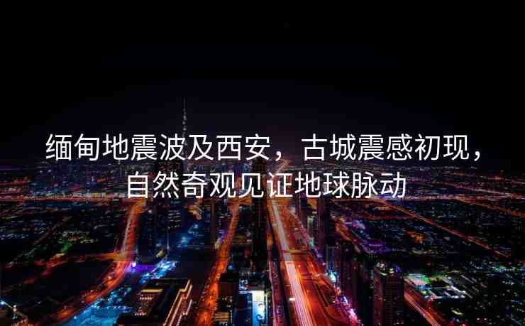 緬甸地震波及西安，古城震感初現(xiàn)，自然奇觀見證地球脈動(dòng)