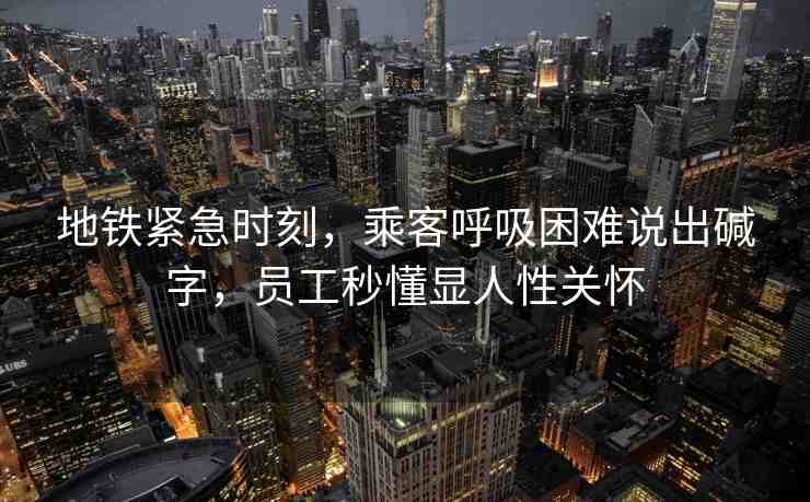 地鐵緊急時刻，乘客呼吸困難說出堿字，員工秒懂顯人性關(guān)懷
