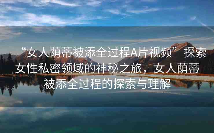 “女人蔭蒂被添全過程A片視頻”探索女性私密領(lǐng)域的神秘之旅，女人蔭蒂被添全過程的探索與理解