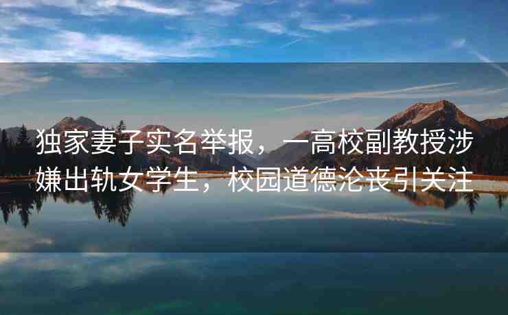 獨家妻子實名舉報，一高校副教授涉嫌出軌女學生，校園道德淪喪引關注