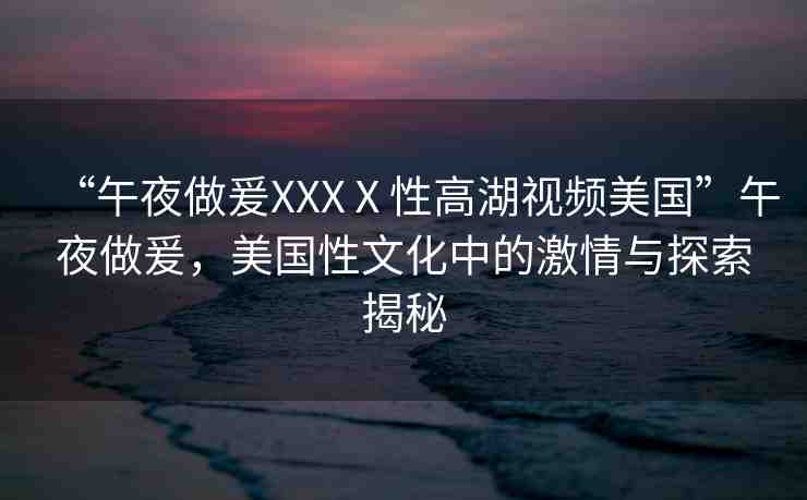 “午夜做爰XXXⅩ性高湖視頻美國”午夜做爰，美國性文化中的激情與探索揭秘