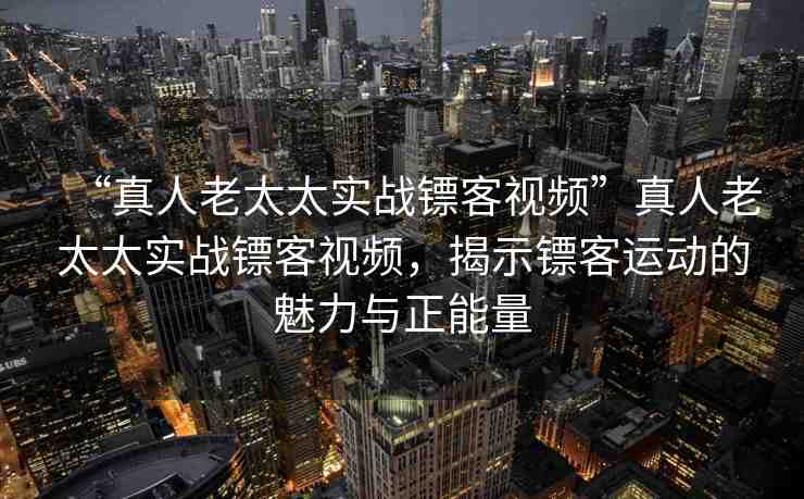 “真人老太太實戰(zhàn)鏢客視頻”真人老太太實戰(zhàn)鏢客視頻，揭示鏢客運動的魅力與正能量