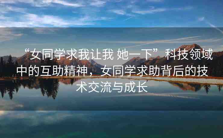 “女同學求我讓我 她一下”科技領(lǐng)域中的互助精神，女同學求助背后的技術(shù)交流與成長