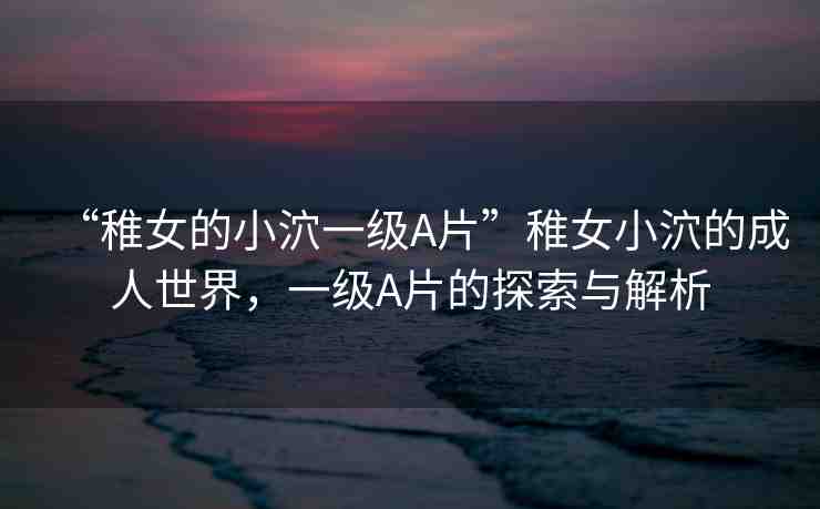 “稚女的小泬一級(jí)A片”稚女小泬的成人世界，一級(jí)A片的探索與解析