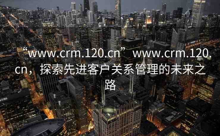 “www.crm.120.cn”www.crm.120.cn，探索先進(jìn)客戶(hù)關(guān)系管理的未來(lái)之路