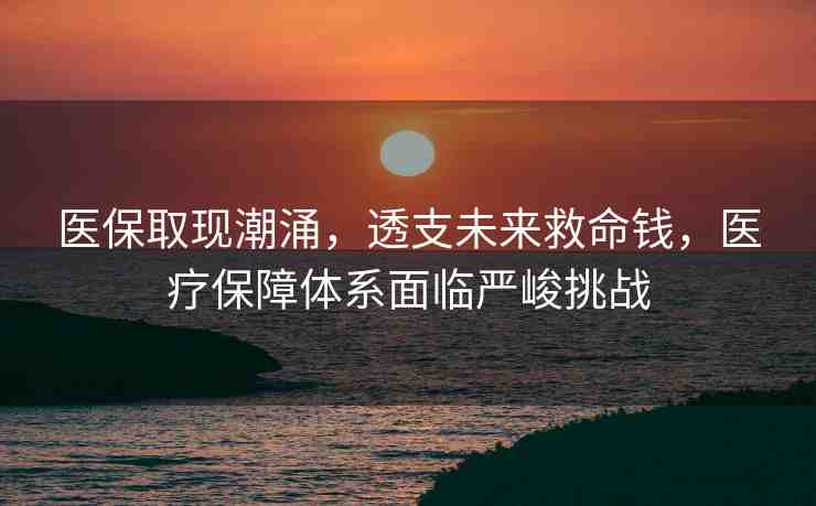 醫(yī)保取現(xiàn)潮涌，透支未來救命錢，醫(yī)療保障體系面臨嚴峻挑戰(zhàn)