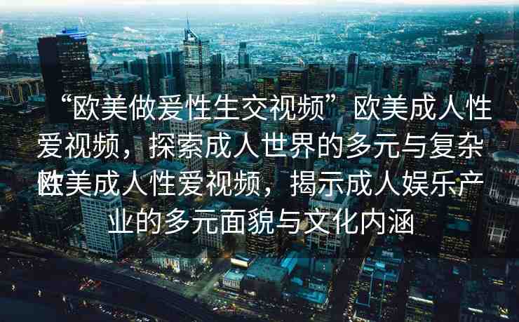 “歐美做爰性生交視頻”歐美成人性愛視頻，探索成人世界的多元與復(fù)雜性
歐美成人性愛視頻，揭示成人娛樂產(chǎn)業(yè)的多元面貌與文化內(nèi)涵