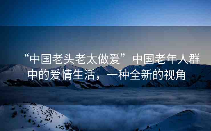 “中國老頭老太做爰”中國老年人群中的愛情生活，一種全新的視角