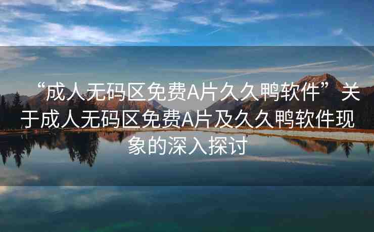 “成人無(wú)碼區(qū)免費(fèi)A片久久鴨軟件”關(guān)于成人無(wú)碼區(qū)免費(fèi)A片及久久鴨軟件現(xiàn)象的深入探討