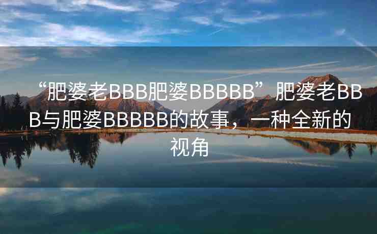 “肥婆老BBB肥婆BBBBB”肥婆老BBB與肥婆BBBBB的故事，一種全新的視角