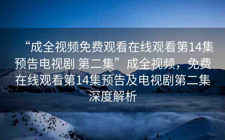 “成全視頻免費觀看在線觀看第14集預(yù)告電視劇 第二集”成全視頻，免費在線觀看第14集預(yù)告及電視劇第二集深度解析