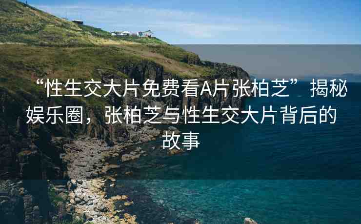 “性生交大片免費(fèi)看A片張柏芝”揭秘娛樂圈，張柏芝與性生交大片背后的故事