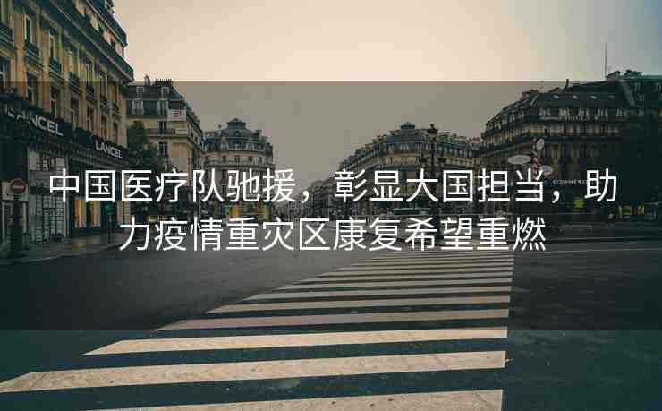 中國醫(yī)療隊(duì)馳援，彰顯大國擔(dān)當(dāng)，助力疫情重災(zāi)區(qū)康復(fù)希望重燃