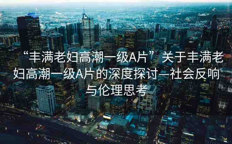 “豐滿老婦高潮一級A片”關(guān)于豐滿老婦高潮一級A片的深度探討—社會(huì)反響與倫理思考