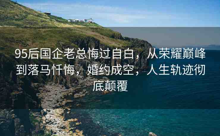 95后國企老總悔過自白，從榮耀巔峰到落馬懺悔，婚約成空，人生軌跡徹底顛覆