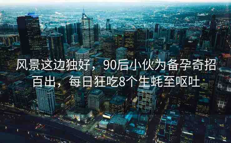 風(fēng)景這邊獨好，90后小伙為備孕奇招百出，每日狂吃8個生蠔至嘔吐