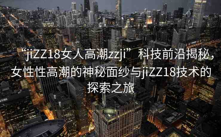 “jiZZ18女人高潮zzji”科技前沿揭秘，女性性高潮的神秘面紗與jiZZ18技術(shù)的探索之旅