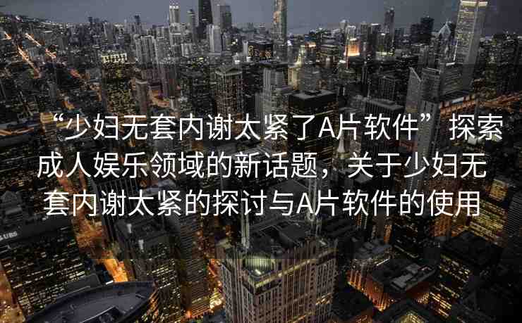 “少婦無套內(nèi)謝太緊了A片軟件”探索成人娛樂領(lǐng)域的新話題，關(guān)于少婦無套內(nèi)謝太緊的探討與A片軟件的使用